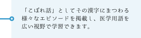 「こぼれ話」としてその漢字にまつわる様々なエピソードを掲載し、医学用語を広い視野で学習できます。