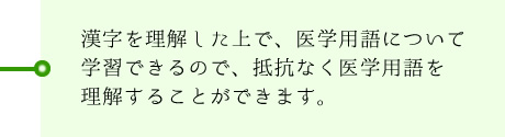 漢字を理解した上で、医学用語について学習できるので、抵抗なく医学用語を理解することができます。